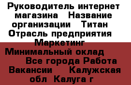 Руководитель интернет-магазина › Название организации ­ Титан › Отрасль предприятия ­ Маркетинг › Минимальный оклад ­ 26 000 - Все города Работа » Вакансии   . Калужская обл.,Калуга г.